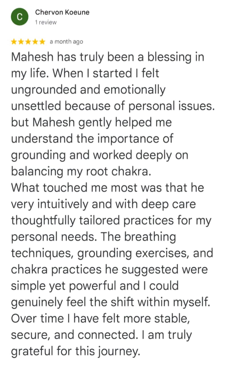 Chervon Koeune
1 review
★★★★★ a month ago
Mahesh has truly been a blessing in my life. When I started I felt ungrounded and emotionally unsettled because of personal issues. but Mahesh gently helped me understand the importance of grounding and worked deeply on balancing my root chakra.
What touched me most was that he very intuitively and with deep care thoughtfully tailored practices for my personal needs. The breathing techniques, grounding exercises, and chakra practices he suggested were simple yet powerful and I could genuinely feel the shift within myself. Over time I have felt more stable, secure, and connected. I am truly grateful for this journey.